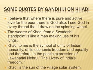 SOME QUOTES BY GANDHIJI ON KHADI
 I believe that where there is pure and active
love for the poor there is God also. I see God in
every thread that I draw on the spinning wheel.
 The wearer of Khadi from a Swadeshi
standpoint is like a man making use of his
lungs.
 Khadi to me is the symbol of unity of Indian
humanity, of its economic freedom and equality
and therefore, in the poetic expression of
Jawaharlal Nehru," The Livery of India's
freedom. "
 Khadi is the sun of the village solar system.
 