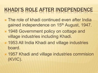 KHADI’S ROLE AFTER INDEPENDENCE
 The role of khadi continued even after India
gained independence on 15th August, 1947.
 1948 Government policy on cottage and
village industries including Khadi.
 1953 All India Khadi and village industries
board.
 1957 Khadi and village industries commision
(KVIC).
 