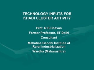 TECHNOLOGY INPUTS FOR KHADI CLUSTER ACTIVITY Prof. R.B.Chavan Former Professor, IIT Delhi Consultant Mahatma Gandhi Institute of Rural industrialization Wardha (Maharashtra) 