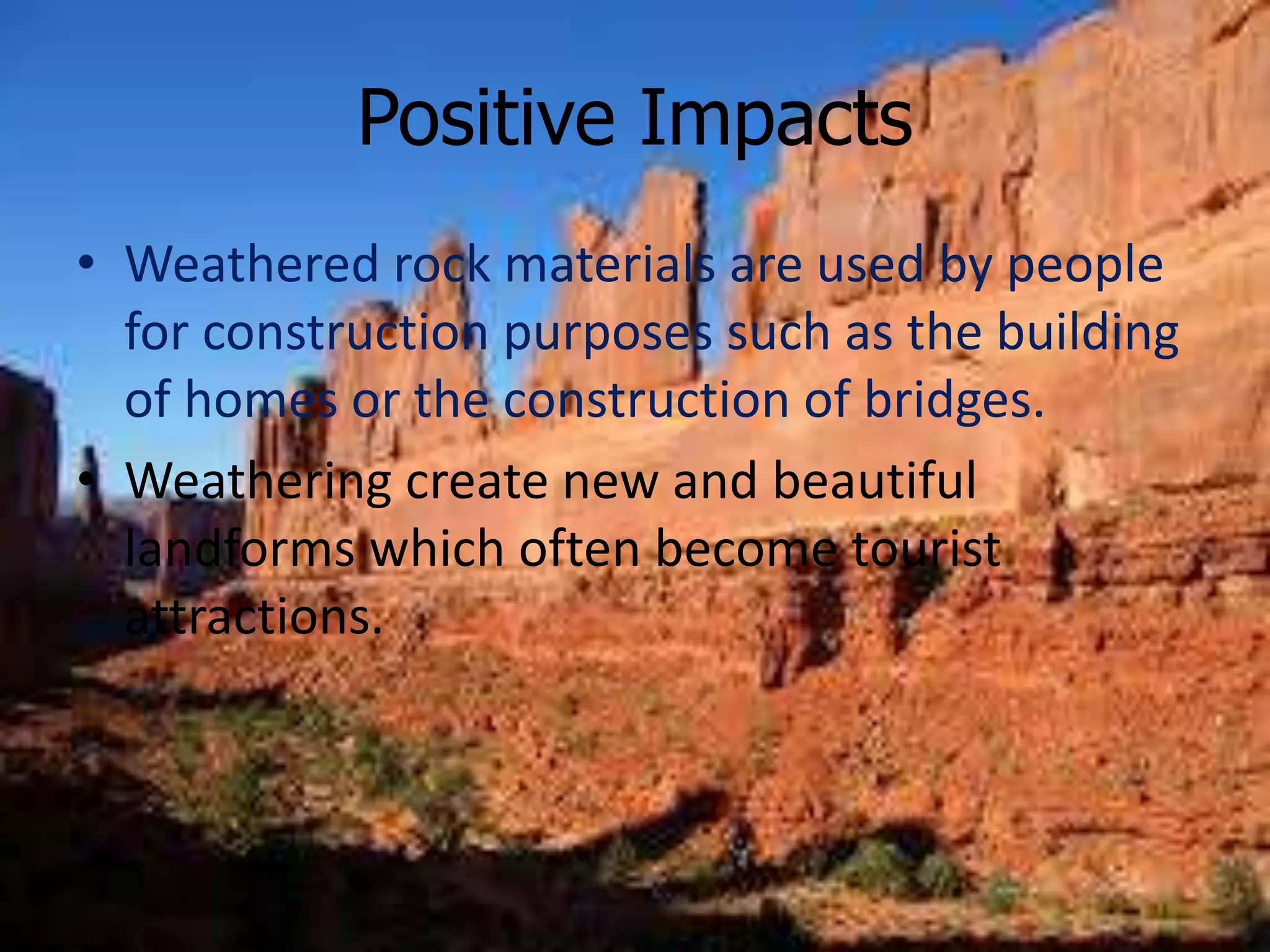 Positive Impacts
• Weathered rock materials are used by people
for construction purposes such as the building
of homes or the construction of bridges.
• Weathering create new and beautiful
landforms which often become tourist
attractions.
 