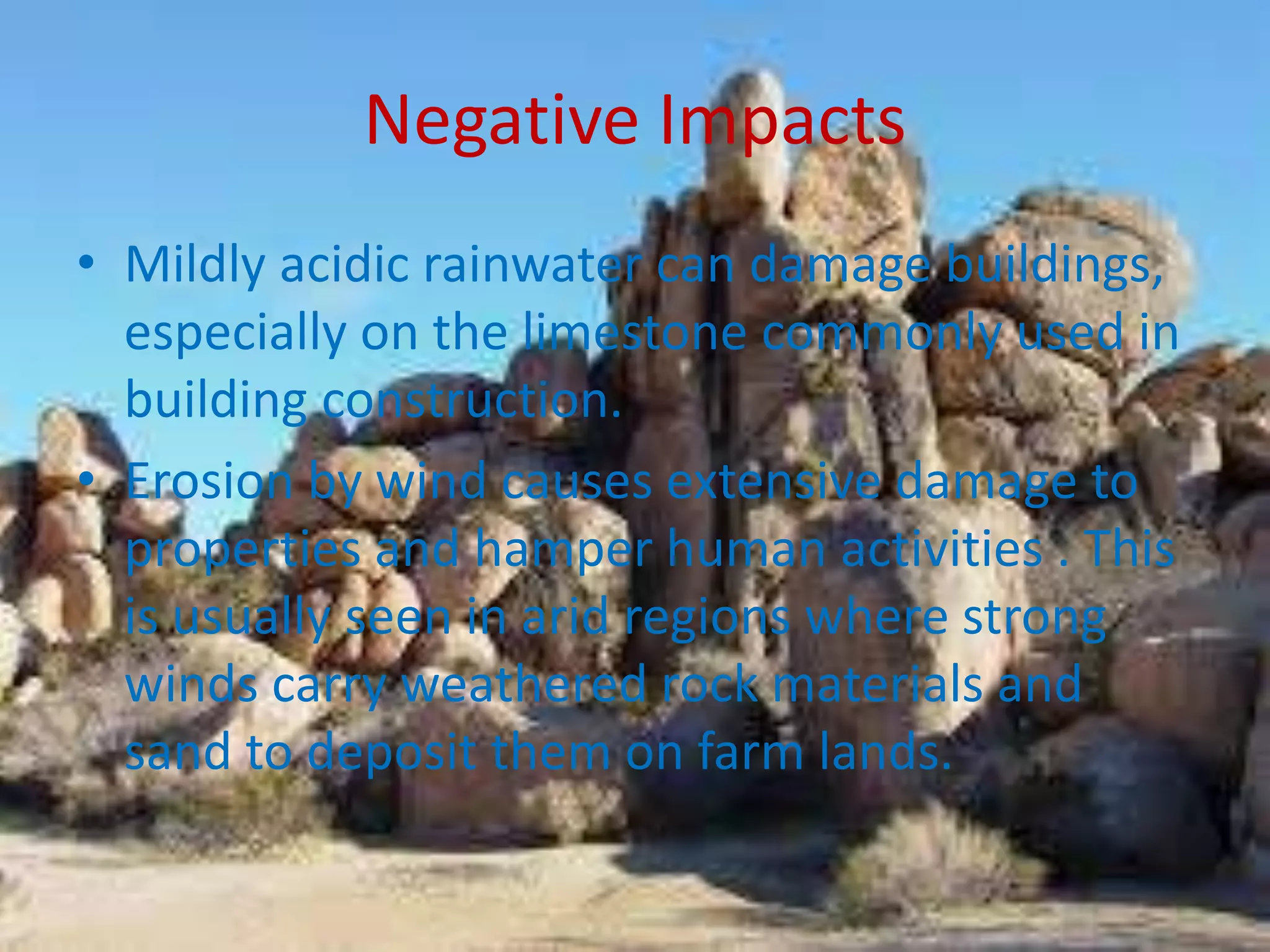 Negative Impacts
• Mildly acidic rainwater can damage buildings,
especially on the limestone commonly used in
building construction.
• Erosion by wind causes extensive damage to
properties and hamper human activities . This
is usually seen in arid regions where strong
winds carry weathered rock materials and
sand to deposit them on farm lands.
 