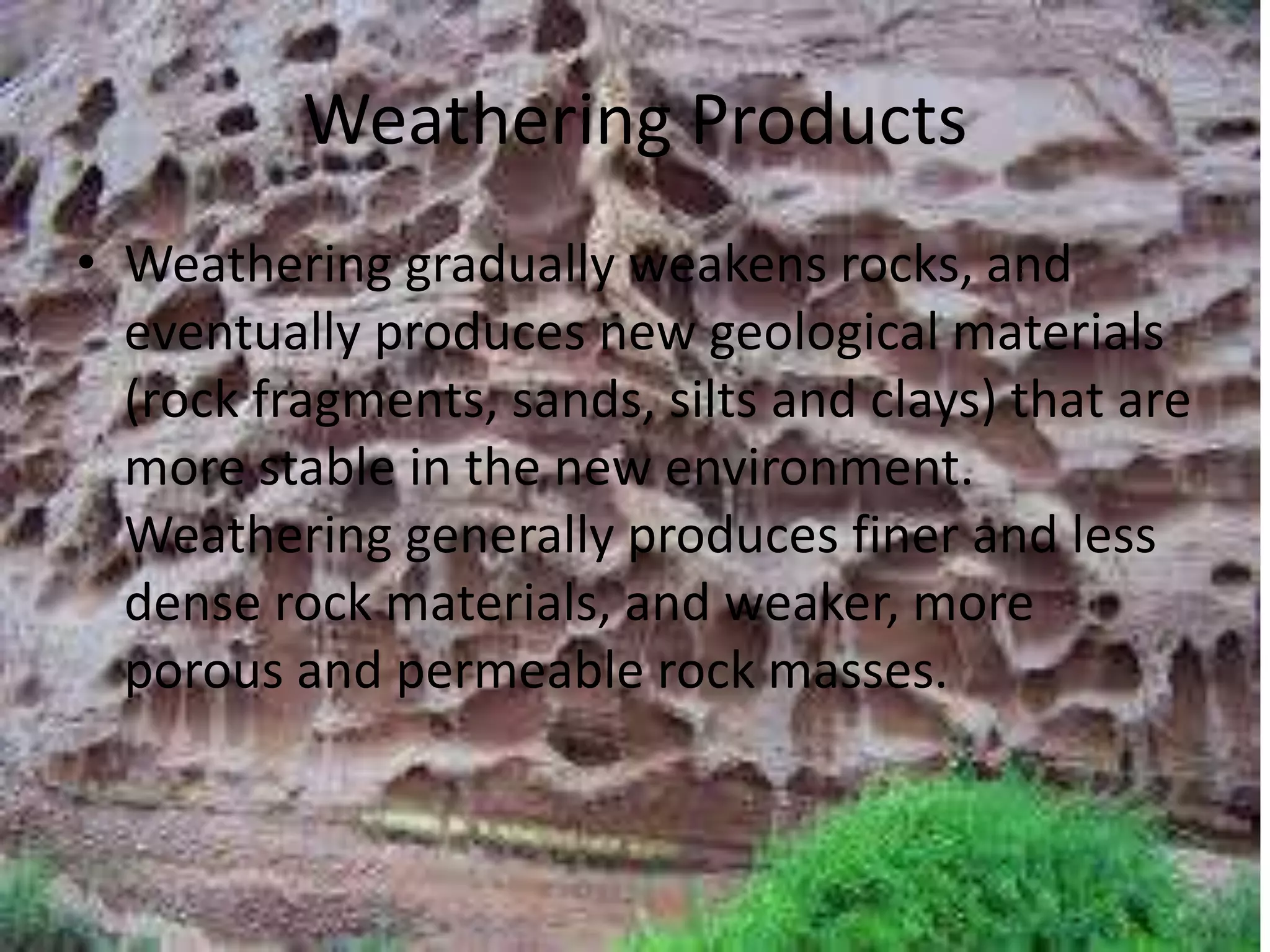 Weathering Products
• Weathering gradually weakens rocks, and
eventually produces new geological materials
(rock fragments, sands, silts and clays) that are
more stable in the new environment.
Weathering generally produces finer and less
dense rock materials, and weaker, more
porous and permeable rock masses.
 