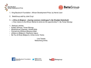 1. King Baudouin Foundation - African Development Prize, by Hervé Lisoir
2. BetaGroup asbl by Julie Cruyt
1. « Africa & Belgium : sharing common challenges?» By Khadijat Abdulkadir 
« How mature is the African Market & what are the opportunities? » By Tonee Ndungu
1. Startups’ pitches
- Kytabu (Kenya), Tonee Ndungu
- BarefootLaw (Uganda), Gerald Abila
- FarmerLine (Ghana),Alloysius Attah
- eWala.co (Belgium), Stephane Ugeux
- Be You & Shop (Belgium), Umba Junior Tandu
Live Tweets
Networking drinks
BetaGroup @BetaGroup  Betagroup
@KB_PrizeKing Baudouin Foundation
 