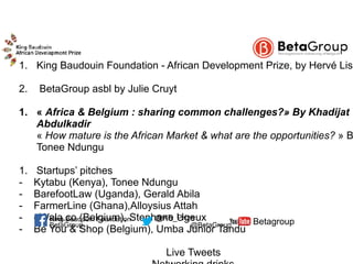 1. King Baudouin Foundation - African Development Prize, by Hervé Liso
2. BetaGroup asbl by Julie Cruyt
1. « Africa & Belgium : sharing common challenges?» By Khadijat
Abdulkadir 
« How mature is the African Market & what are the opportunities? » B
Tonee Ndungu
1. Startups’ pitches
- Kytabu (Kenya), Tonee Ndungu
- BarefootLaw (Uganda), Gerald Abila
- FarmerLine (Ghana),Alloysius Attah
- eWala.co (Belgium), Stephane Ugeux
- Be You & Shop (Belgium), Umba Junior Tandu
Live Tweets
BetaGroup @BetaGroup Betagroup@KB_PrizeKing Baudouin Foundation
 