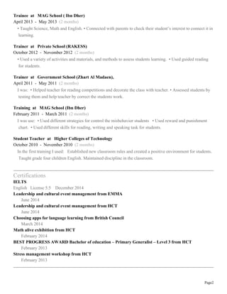 Page2
Trainee at MAG School ( Ibn Dher)
April 2013 - May 2013 (2 months)
• Taught Science, Math and English. • Connected with parents to check their student’s interest to connect it in
learning.
Trainer at Private School (RAKESS)
October 2012 - November 2012 (2 months)
• Used a variety of activities and materials, and methods to assess students learning. • Used guided reading
for students.
Trainer at Government School (Zhart Al Madaen),
April 2011 - May 2011 (2 months)
I was: • Helped teacher for reading competitions and decorate the class with teacher. • Assessed students by
testing them and help teacher by correct the students work.
Training at MAG School (Ibn Dher)
February 2011 - March 2011 (2 months)
I was use: • Used different strategies for control the misbehavior students • Used reward and punishment
chart. • Used different skills for reading, writing and speaking task for students.
Student Teacher at Higher Colleges of Technology
October 2010 - November 2010 (2 months)
In the first training I used: Established new classroom rules and created a positive environment for students.
Taught grade four children English. Maintained discipline in the classroom.
Certifications
IELTS
English License 5.5 December 2014
Leadership and cultural event management from EMMA
June 2014
Leadership and cultural event management from HCT
June 2014
Choosing apps for language learning from British Council
March 2014
Math alive exhibition from HCT
February 2014
BEST PROGRESS AWARD Bachelor of education – Primary Generalist – Level 3 from HCT
February 2013
Stress management workshop from HCT
February 2013
 
