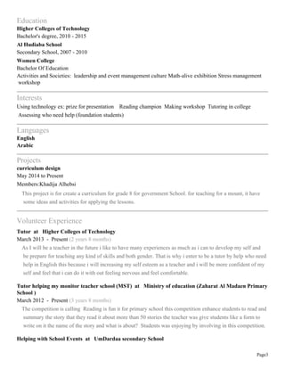 Page3
Education
Higher Colleges of Technology
Bachelor's degree, 2010 - 2015
Al Hudiaba School
Secondary School, 2007 - 2010
Women College
Bachelor Of Education
Activities and Societies: leadership and event management culture Math-alive exhibition Stress management
workshop
Interests
Using technology ex: prize for presentation Reading champion Making workshop Tutoring in college
Assessing who need help (foundation students)
Languages
English
Arabic
Projects
curriculum design
May 2014 to Present
Members:Khadija Alhebsi
This project is for create a curriculum for grade 8 for government School. for teaching for a mount, it have
some ideas and activities for applying the lessons.
Volunteer Experience
Tutor at Higher Colleges of Technology
March 2013 - Present (2 years 8 months)
As I will be a teacher in the future i like to have many experiences as much as i can to develop my self and
be prepare for teaching any kind of skills and both gender. That is why i enter to be a tutor by help who need
help in English this because i will increasing my self esteem as a teacher and i will be more confident of my
self and feel that i can do it with out feeling nervous and feel comfortable.
Tutor helping my monitor teacher school (MST) at Ministry of education (Zaharat Al Madaen Primary
School )
March 2012 - Present (3 years 8 months)
The competition is calling Reading is fun it for primary school this competition enhance students to read and
summary the story that they read it about more than 50 stories the teacher was give students like a form to
write on it the name of the story and what is about? Students was enjoying by involving in this competition.
Helping with School Events at UmDardaa secondary School
 
