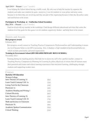 Page4
April 2014 - Present (1 year 7 months)
I was helping the School about having a traffic week. My role was to help the teacher by organize the
students and make sure students be quite. moreover, I was let students to wear police and army suites
because to let them they are involving and they are part of the organizing because in that day the police came
and said lecture to be aware.
Participate in Workshop at UmDardaa School Secondary
May 2014 - Present (1 year 6 months)
I had involved with my teacher in the workshop. I had design different educational activities that suites the
students level the goals for this game is to let students cognitively thinker and help them to be creator.
Honors and Awards
Best progress award
February 2013
Best progress award connect to Teaching Practice Competencies Professionalism and Understanding it means
my level became better as my GPA increasing. Also, it displays a high standard of professional behavior,
which includes punctuality, personal organization.
Training in Government School (IBN DHAHIR PRIMARY BOYS SCHOOL)
November 2012
Training during my teaching practice that help me to assess my self to be a perfect teacher. connect to
Teaching Practice Competencies Planning for Learning by plans effectively to ensure that all learners meet
their potential and creates and selects learning experiences that maximize learning, challenging stronger
students and supporting weaker ones.
Courses
Bachelor Of Education
Women College
Intro Theories of Learning 1a 1003
Learn Teach Contemp UAE 1a 1203
Lrning Tech for the Classroom 1302
Practicum 1a 1401
Academic Reading and Writing 1 1103
Cultural Diversity 2053
Intro Theories of Learning 1b 1503
Learn Teach Contemp UAE 1b 1703
Math and Science in Classroom 1802
Practicum 1b 1901
Academic Spoken Communication 1503
Critical Thinking 2203
 