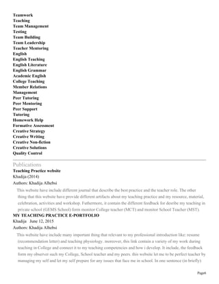 Page6
Teamwork
Teaching
Team Management
Testing
Team Building
Team Leadership
Teacher Mentoring
English
English Teaching
English Literature
English Grammar
Academic English
College Teaching
Member Relations
Management
Peer Tutoring
Peer Mentoring
Peer Support
Tutoring
Homework Help
Formative Assessment
Creative Strategy
Creative Writing
Creative Non-fiction
Creative Solutions
Quality Control
Publications
Teaching Practice website
Khadija (2014)
Authors: Khadija Alhebsi
This website have include different journal that describe the best practice and the teacher role. The other
thing that this website have provide different artifacts about my teaching practice and my resource, material,
celebration, activities and workshop. Futhermore, it contain the different feedback for desribe my teaching in
private school (GEMS School) form monitor College teacher (MCT) and monitor School Teacher (MST).
MY TEACHING PRACTICE E-PORTFOLIO
Khadija June 12, 2015
Authors: Khadija Alhebsi
This website have include many important thing that relevant to my professional introduction like: resume
(recommendation letter) and teaching physiology. moreover, this link contain a variety of my work during
teaching in College and connect it to my teaching competencies and how i develop. It include, the feedback
form my observer such my College, School teacher and my peers. this website let me to be perfect teacher by
managing my self and let my self prepare for any issues that face me in school. In one sentence (in briefly)
 
