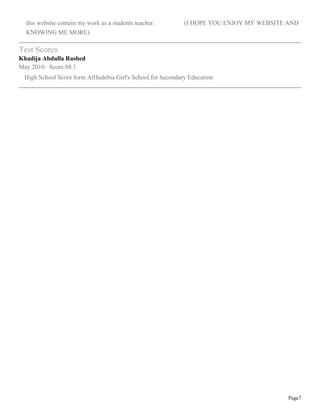 Page7
this website contain my work as a students teacher. (I HOPE YOU ENJOY MY WEBSITE AND
KNOWING ME MORE)
Test Scores
Khadija Abdulla Rashed
May 2010 Score:88.1
High School Score form AlHudebia Girl's School for Secondary Education
 