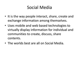 Social Media
• It is the way people interact, share, create and
exchange information among themselves.
• Uses mobile and web based technologies to
virtually display information for individual and
communities to create, discuss, share
contents.
• The worlds best are all on Social Media.