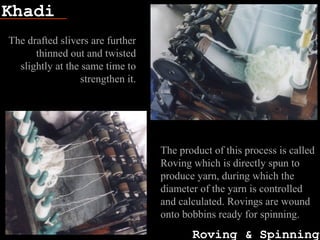 Khadi
Roving & Spinning
Fish bone
The drafted slivers are further
thinned out and twisted
slightly at the same time to
strengthen it.
The product of this process is called
Roving which is directly spun to
produce yarn, during which the
diameter of the yarn is controlled
and calculated. Rovings are wound
onto bobbins ready for spinning.
 