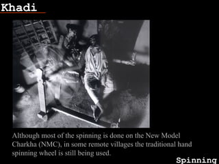 Khadi
Spinning
Fish bone
Although most of the spinning is done on the New Model
Charkha (NMC), in some remote villages the traditional hand
spinning wheel is still being used.
 