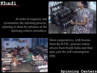 Khadi
Spinning Centers
Fish bone
In order to organize and
systematize the spinning process,
spinning is done by spinners at the
spinning centers nowadays.
Most cooperatives, with license
from the KVIC, procure cotton
slivers from South India and then
spin yarn for self consumption
only.
 