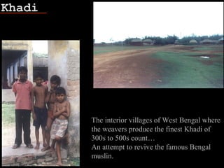 Khadi
Fish bone
The interior villages of West Bengal where
the weavers produce the finest Khadi of
300s to 500s count…
An attempt to revive the famous Bengal
muslin.
 