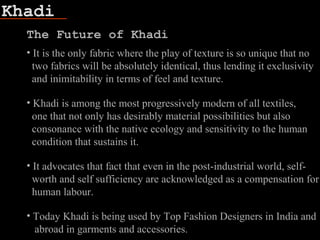Khadi
The Future of Khadi
• It is the only fabric where the play of texture is so unique that no
two fabrics will be absolutely identical, thus lending it exclusivity
and inimitability in terms of feel and texture.
• Khadi is among the most progressively modern of all textiles,
one that not only has desirably material possibilities but also
consonance with the native ecology and sensitivity to the human
condition that sustains it.
• It advocates that fact that even in the post-industrial world, self-
worth and self sufficiency are acknowledged as a compensation for
human labour.
• Today Khadi is being used by Top Fashion Designers in India and
abroad in garments and accessories.
 