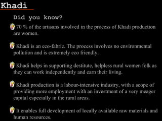 Khadi
Did you know?
70 % of the artisans involved in the process of Khadi production
are women.
Khadi is an eco-fabric. The process involves no environmental
pollution and is extremely eco friendly.
Khadi helps in supporting destitute, helpless rural women folk as
they can work independently and earn their living.
Khadi production is a labour-intensive industry, with a scope of
providing more employment with an investment of a very meager
capital especially in the rural areas.
It enables full development of locally available raw materials and
human resources.
 
