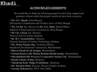 Khadi
We would like to thank the following people for their help, support and
guidance without which this project would not have been a success:
• Mr. G.C. Basak, Joint Director
Directorate of Handlooms and Textiles, Govt. of West Bengal.
• Mr. S.S.Sil, Dy. Director & Mr. U.S. Maiti, Khadi Officer
Khadi & Village Industries Commission, West Bengal.
• Mr S.K. Ghosh, Dy. Director,
Weavers Service Center, Kolkata.
• Dr. B.V. Somashekhar. Director,
National Institute of Fashion Technology, Kolkata.
• Mr. Malay Kumar Das, Technical Officer,
Handloom Development Commission, Murshidabad.
• Bharat Khadi Sevak Sangha, Murshidabad.
• Chandrakanta Lalit Mohan Resham Khadi Samity, Murshidabad.
• Murshidabad Silk Weavers Co-operative Society Ltd., Murshidabad.
• Khadi-o-Kutir, Kalna, Burdwan.
• Nabadwip Kutir Shilpa Prathisthan , Burdwan.
• Ms. Darshan Shah, Director, Weavers Studio, Kolkata.
• Tarang Maheshwari, NIFT, New Delhi.
ACKNOWLEDGEMENTS
 