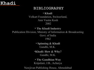 Khadi
• Khadi
Volkart Foundation, Switzerland,
Amr Vastra Kosh
2002
• The Khadi Industry
Publication Division, Ministry of Information & Broadcasting
Govt. of India
1962
• Spinning & Khadi
Gandhi, M.K.
•Khadi: How & Why?
Gandhi, M.K.
• The Gandhian Way
Kripalani, J.B., Acharya
Nawjivan Publishing House, Ahmedabad
BIBLIOGRAPHY
 