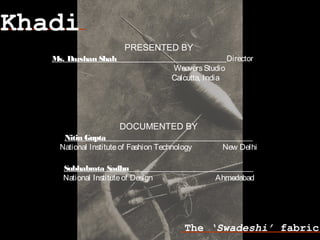 Khadi
The ‘Swadeshi’ fabric
Nitin Gupta
National Instituteof Fashion Technology New Delhi
Subhabrata Sadhu
National Instituteof Design Ahmedabad
DOCUMENTED BY
PRESENTED BY
Ms. Darshan Shah Director
WeaversStudio
Calcutta, India
 