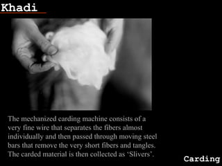 Khadi
Carding
The mechanized carding machine consists of a
very fine wire that separates the fibers almost
individually and then passed through moving steel
bars that remove the very short fibers and tangles.
The carded material is then collected as ‘Slivers’.
 