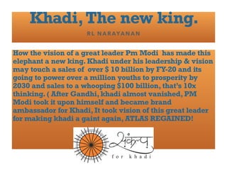 Khadi,The new king.
RL NARAYANAN
How the vision of a great leader Pm Modi has made this
elephant a new king. Khadi under his leadership & vision
may touch a sales of over $ 10 billion by FY-20 and its
going to power over a million youths to prosperity by
2030 and sales to a whooping $100 billion, that’s 10x
thinking. ( After Gandhi, khadi almost vanished, PM
Modi took it upon himself and became brand
ambassador for Khadi, It took vision of this great leader
for making khadi a gaint again, ATLAS REGAINED!
 