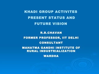 KHADI GROUP ACTIVITES  PRESENT STATUS AND FUTURE VISION   R.B.CHAVAN FORMER PROFESSOR, IIT DELHI CONSULTANT MAHATMA GANDHI INSTITUTE OF RURAL INDUSTRIALIZATION WARDHA 