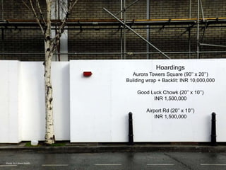 Hoardings
                          Aurora Towers Square (90’’ x 20’’)
                        Building wrap + Backlit: INR 10,000,000

                            Good Luck Chowk (20’’ x 10’’)
                                  INR 1,500,000

                                Airport Rd (20’’ x 10’’)
                                    INR 1,500,000




Photo by J Mark Dodds
 