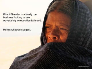 Khadi Bhandar is a family run
business looking to use
Advertising to reposition its brand.


Here’s what we suggest.




                                       Photo byCristiano Oliveira
 