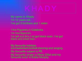 KHADY My name is: Khady I’m 12 years old. I’ve got 3 brothers and 1 sister. I live Figueres,in Catalonia. I’m fromSpanish. I’m tall and thin,i`ve got black eyes ,i’ve got black and short hair. My favourite hobbies are:basketball,football,dancing and singing. My favourite subject is PE. My favourite singer is Missy Elliot and my favourite actor is Eddie Murphy. . 