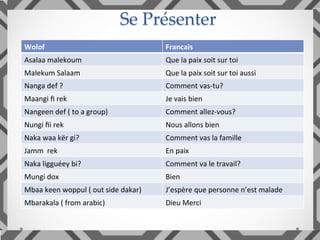 Se Présenter	
Wolof		 Francais	
Asalaa	malekoum	 Que	la	paix	soit	sur	toi	
Malekum	Salaam		 Que	la	paix	soit	sur	toi	aussi	
Nanga	def	?	 Comment	vas-tu?	
Maangi	ﬁ	rek	 Je	vais	bien	
Nangeen	def	(	to	a	group)	 Comment	allez-vous?	
Nungi	ﬁi	rek	 Nous	allons	bien	
Naka	waa	kër	gi?	 Comment	vas	la	famille	
Jamm		rek	 En	paix	
Naka	ligguéey	bi?	 Comment	va	le	travail?	
Mungi	dox	 Bien	
Mbaa	keen	woppul	(	out	side	dakar)	 J’espère	que	personne	n’est	malade	
Mbarakala	(	from	arabic)	 Dieu	Merci	
 