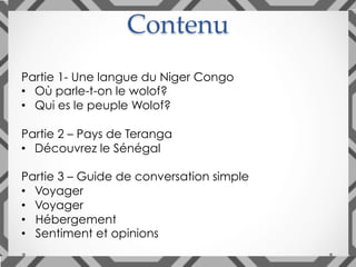 Contenu	
Partie 1- Une langue du Niger Congo
•  Où parle-t-on le wolof?
•  Qui es le peuple Wolof?
Partie 2 – Pays de Teranga
•  Découvrez le Sénégal
Partie 3 – Guide de conversation simple
•  Voyager
•  Voyager
•  Hébergement
•  Sentiment et opinions
 