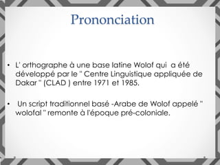 •  L' orthographe à une base latine Wolof qui a été
développé par le " Centre Linguistique appliquée de
Dakar " (CLAD ) entre 1971 et 1985.
•  Un script traditionnel basé -Arabe de Wolof appelé "
wolofal " remonte à l'époque pré-coloniale.
Prononciation	
 