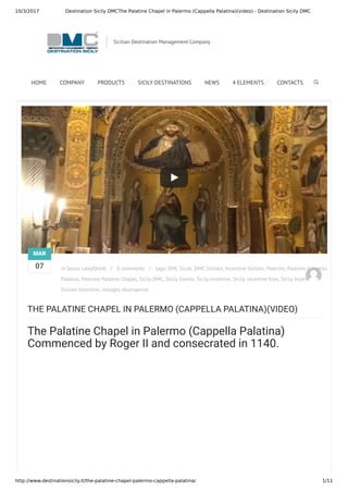 10/3/2017 Destination Sicily DMCThe Palatine Chapel in Palermo (Cappella Palatina)(video) - Destination Sicily DMC
http://www.destinationsicily.it/the-palatine-chapel-palermo-cappella-palatina/ 1/11
 Previous Post / Next Post 
THE PALATINE CHAPEL IN PALERMO (CAPPELLA PALATINA)(VIDEO)
The Palatine Chapel in Palermo (Cappella Palatina)
Commenced by Roger II and consecrated in 1140.
in Senza cateyfjhmb / 0 comments / tags: DMC Sicile, DMC Sizilien, Incentive Sizilien, Palermo, Palermo Cappella
Palatina, Palermo Palatine Chapel, Sicily DMC, Sicily Events, Sicily incentive, Sicily incentive trips, Sicily Incentives,
Sizilien Incentive, voyages récompense
MAR
07
Sicilian Destination Management Company
HOME COMPANY PRODUCTS SICILY DESTINATIONS NEWS 4 ELEMENTS CONTACTS
 