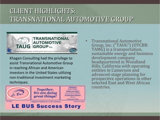 CLIENT HIGHLIGHTS:  TRANSNATIONAL AUTOMOTIVE GROUP ,[object Object],Khagen Consulting had the privilege to assist Transnational Automotive Group in reaching African and American investors in the United States utilizing non-traditional investment marketing techniques. 