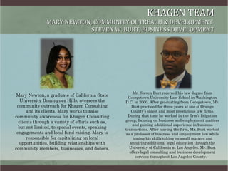 KHAGEN TEAM MARY NEWTON, COMMUNITY OUTREACH & DEVELOPMENT  STEVEN W. BURT, BUSINESS DEVELOPMENT ,[object Object],Mr. Steven Burt received his law degree from Georgetown University Law School in Washington D.C. in 2000. After graduating from Georgetown, Mr. Burt practiced for three years at one of Orange County’s oldest and most prestigious law firms. During that time he worked in the firm’s litigation group, focusing on business and employment matters and gaining additional experience in business transactions. After leaving the firm, Mr. Burt worked as a professor of business and employment law while honing his skills taking on small matters and acquiring additional legal education through the University of California at Los Angeles. Mr. Burt offers legal consulting and business development services throughout Los Angeles County.  