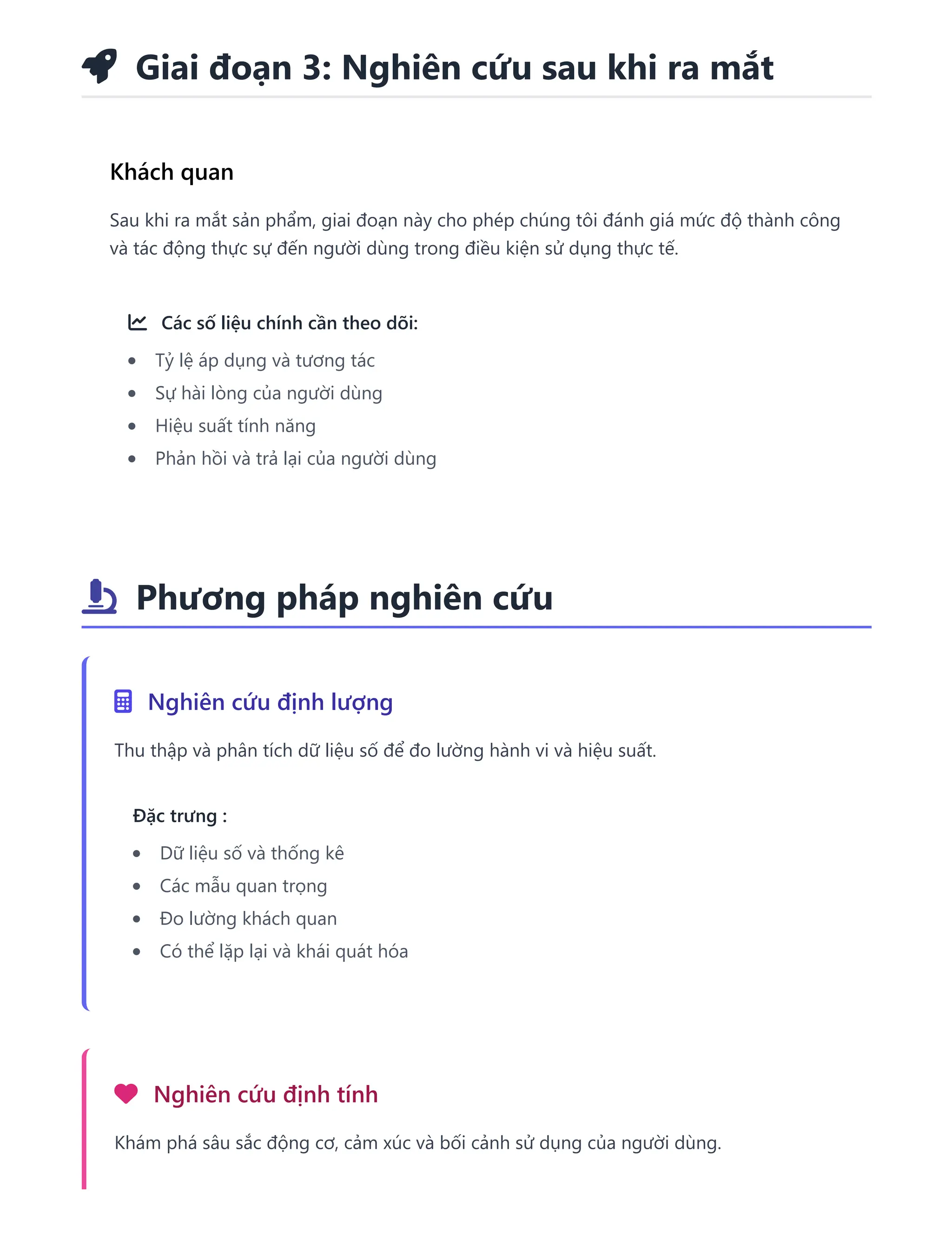  Giai đoạn 3: Nghiên cứu sau khi ra mắt
Khách quan
Sau khi ra mắt sản phẩm, giai đoạn này cho phép chúng tôi đánh giá mức độ thành công
và tác động thực sự đến người dùng trong điều kiện sử dụng thực tế.
 Các số liệu chính cần theo dõi:
Tỷ lệ áp dụng và tương tác
Sự hài lòng của người dùng
Hiệu suất tính năng
Phản hồi và trả lại của người dùng
 Phương pháp nghiên cứu
 Nghiên cứu định lượng
Thu thập và phân tích dữ liệu số để đo lường hành vi và hiệu suất.
Đặc trưng :
Dữ liệu số và thống kê
Các mẫu quan trọng
Đo lường khách quan
Có thể lặp lại và khái quát hóa
 Nghiên cứu định tính
Khám phá sâu sắc động cơ, cảm xúc và bối cảnh sử dụng của người dùng.
 