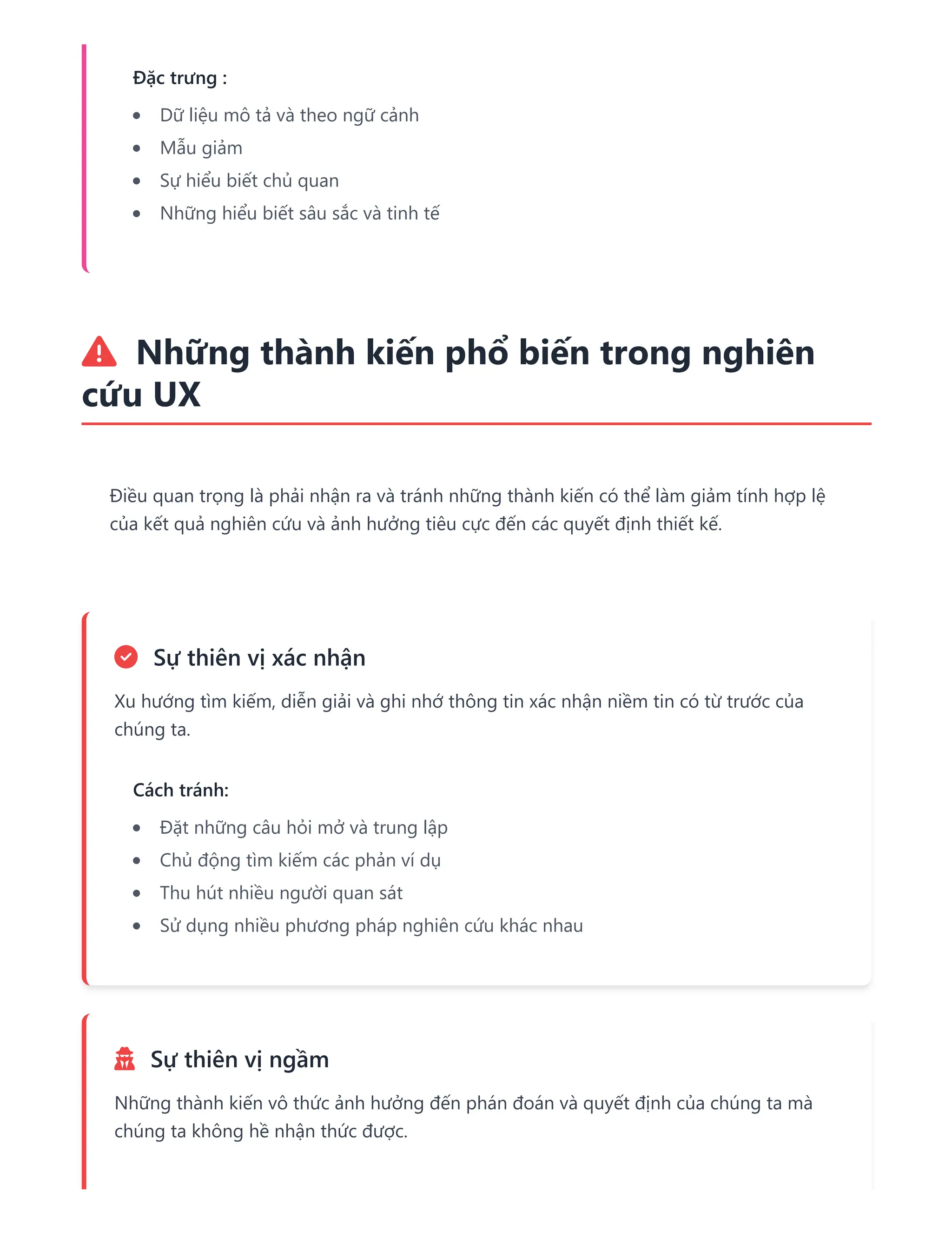 Đặc trưng :
Dữ liệu mô tả và theo ngữ cảnh
Mẫu giảm
Sự hiểu biết chủ quan
Những hiểu biết sâu sắc và tinh tế
 Những thành kiến phổ biến trong nghiên
cứu UX
Điều quan trọng là phải nhận ra và tránh những thành kiến có thể làm giảm tính hợp lệ
của kết quả nghiên cứu và ảnh hưởng tiêu cực đến các quyết định thiết kế.
 Sự thiên vị xác nhận
Xu hướng tìm kiếm, diễn giải và ghi nhớ thông tin xác nhận niềm tin có từ trước của
chúng ta.
Cách tránh:
Đặt những câu hỏi mở và trung lập
Chủ động tìm kiếm các phản ví dụ
Thu hút nhiều người quan sát
Sử dụng nhiều phương pháp nghiên cứu khác nhau
 Sự thiên vị ngầm
Những thành kiến vô thức ảnh hưởng đến phán đoán và quyết định của chúng ta mà
chúng ta không hề nhận thức được.
 