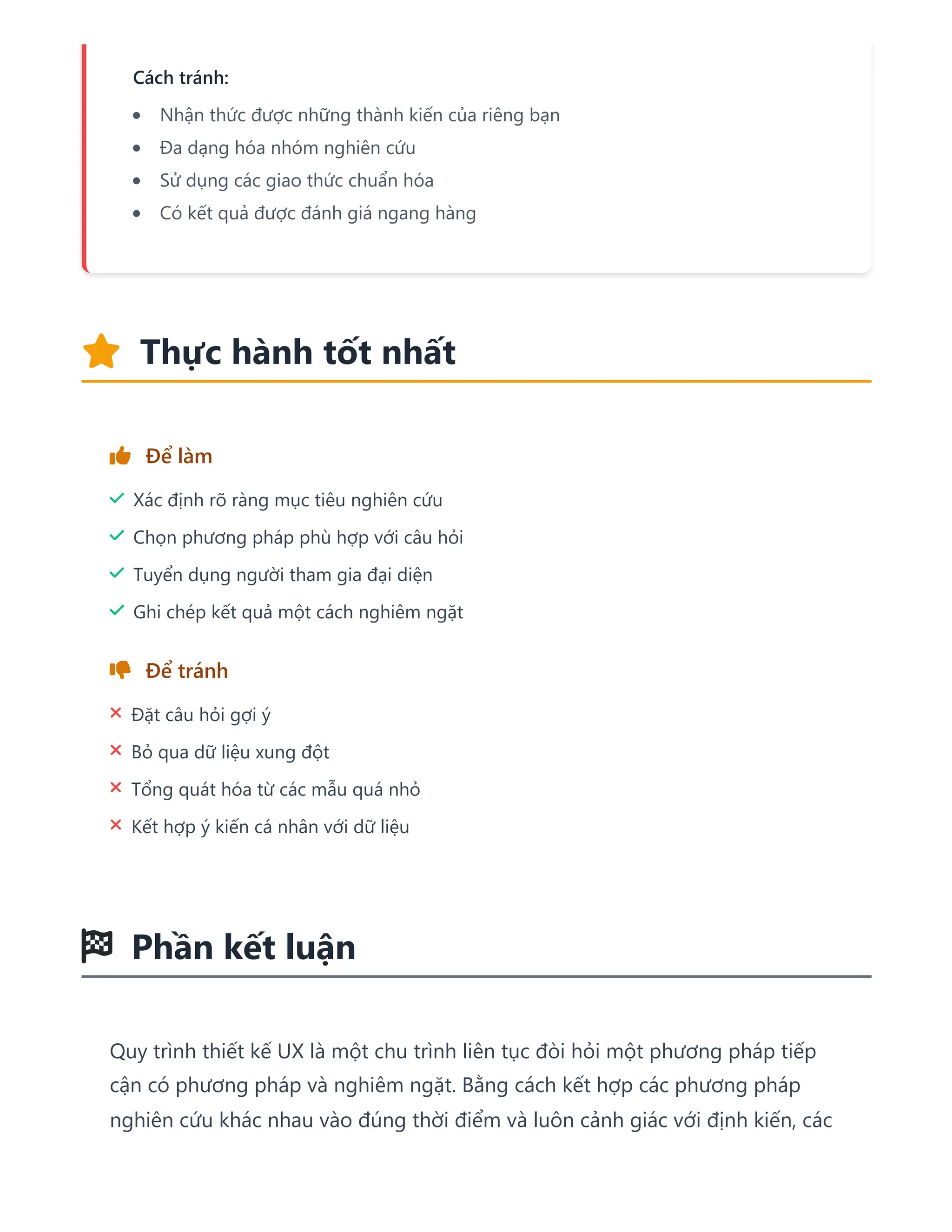 Cách tránh:
Nhận thức được những thành kiến của riêng bạn
Đa dạng hóa nhóm nghiên cứu
Sử dụng các giao thức chuẩn hóa
Có kết quả được đánh giá ngang hàng
 Thực hành tốt nhất
 Để làm
 Xác định rõ ràng mục tiêu nghiên cứu
 Chọn phương pháp phù hợp với câu hỏi
 Tuyển dụng người tham gia đại diện
 Ghi chép kết quả một cách nghiêm ngặt
 Để tránh
 Đặt câu hỏi gợi ý
 Bỏ qua dữ liệu xung đột
 Tổng quát hóa từ các mẫu quá nhỏ
 Kết hợp ý kiến cá nhân với dữ liệu
 Phần kết luận
Quy trình thiết kế UX là một chu trình liên tục đòi hỏi một phương pháp tiếp
cận có phương pháp và nghiêm ngặt. Bằng cách kết hợp các phương pháp
nghiên cứu khác nhau vào đúng thời điểm và luôn cảnh giác với định kiến, các
 
