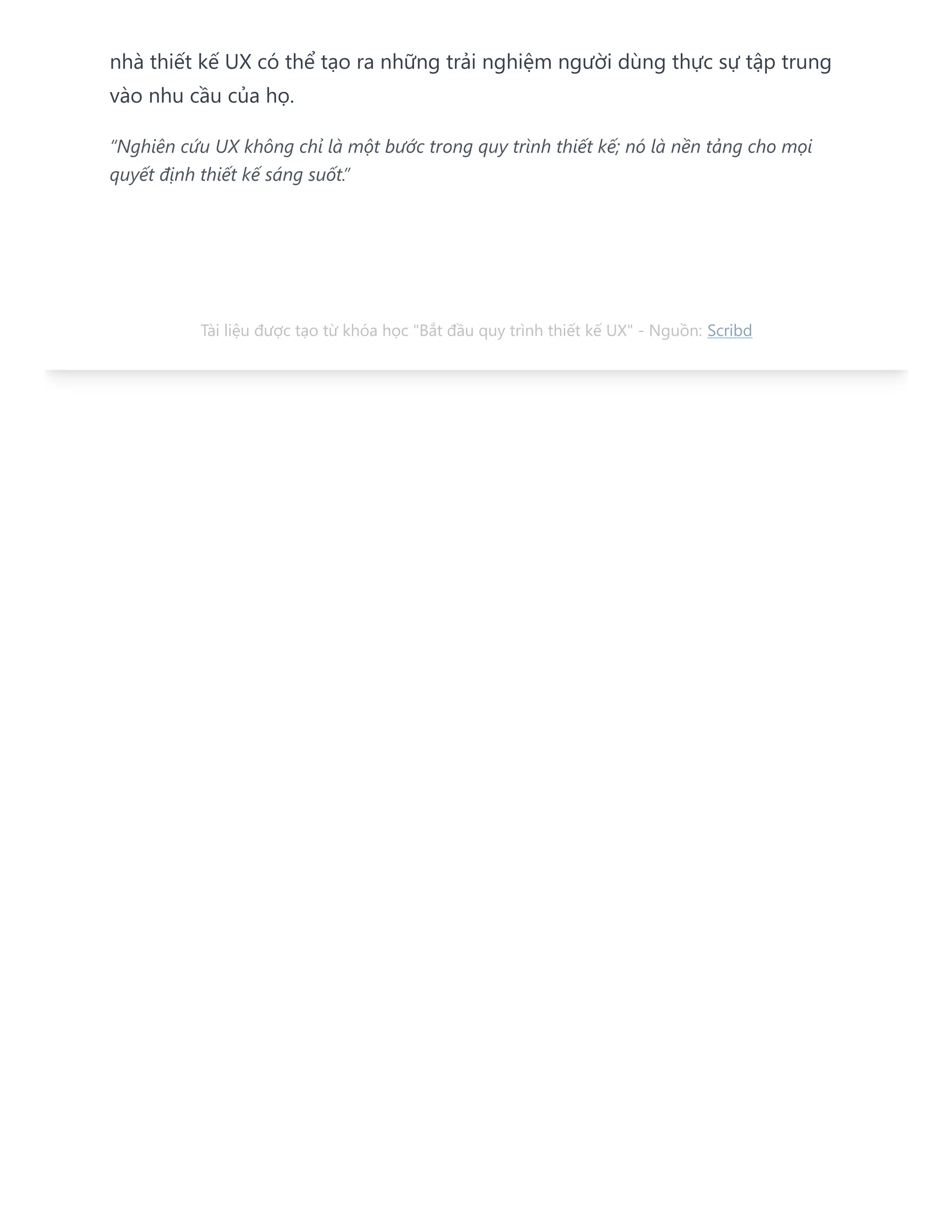 nhà thiết kế UX có thể tạo ra những trải nghiệm người dùng thực sự tập trung
vào nhu cầu của họ.
“Nghiên cứu UX không chỉ là một bước trong quy trình thiết kế; nó là nền tảng cho mọi
quyết định thiết kế sáng suốt.”
Tài liệu được tạo từ khóa học "Bắt đầu quy trình thiết kế UX" - Nguồn: Scribd
 