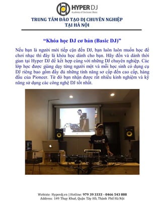 TRUNG TÂM ĐÀO TẠO DJ CHUYÊN NGHIỆP
TẠI HÀ NỘI
Webiste: Hyperdj.vn | Hotline: 979 39 3333 - 0466 543 888
Address: 149 Thụy Khuê, Quận Tây Hồ, Thành Phố Hà Nội
Khóa học DJ thực hành c huy ên nghiệp - Khóa học DJ thực hành c huy ên nghiệp tại hà nội - Khóa học DJ thực hành c huy ên nghiệp ở hà nội
“Khóa học DJ cơ bản (Basic DJ)”
Nếu bạn là người mới tiếp cận đến DJ, bạn luôn luôn muốn học để
chơi nhạc thì đây là khóa học dành cho bạn. Hãy đến và dành thời
gian tại Hyper DJ để kết hợp cùng với những DJ chuyên nghiệp. Các
lớp học được giảng dạy từng người một và mỗi học sinh có dụng cụ
DJ riêng bao gồm đầy đủ những tính năng sơ cấp đến cao cấp, hàng
đầu của Pioneer. Từ đó bạn nhận được rất nhiều kinh nghiệm và kỹ
năng sử dụng các công nghệ DJ tốt nhất.
 