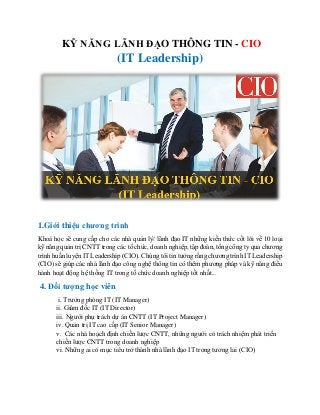 KỸ NĂNG LÃNH ĐẠO THÔNG TIN - CIO
(IT Leadership)
1.Giới thiệu chương trình
Khoá học sẽ cung cấp cho các nhà quản lý/ lãnh đạo IT những kiến thức cốt lõi về 10 loại
kỹ năng quản trị CNTT trong các tổ chức, doanh nghiệp, tập đoàn, tổng công ty qua chương
trình huấn luyện IT Leadership (CIO). Chúng tôi tin tưởng rằng chương trình IT Leadership
(CIO) sẽ giúp các nhà lãnh đạo công nghệ thông tin có thêm phương pháp và kỹ năng điều
hành hoạt động hệ thống IT trong tổ chức doanh nghiệp tốt nhất...
4. Đối tượng học viên
i. Trưởng phòng IT (IT Manager)
ii. Giám đốc IT (IT Director)
iii. Người phụ trách dự án CNTT (IT Project Manager)
iv. Quản trị IT cao cấp (IT Senior Manager)
v. Các nhà hoạch định chiến lược CNTT, những người có trách nhiệm phát triển
chiến lược CNTT trong doanh nghiệp
vi. Những ai có mục tiêu trở thành nhà lãnh đạo IT trong tương lai (CIO)
 