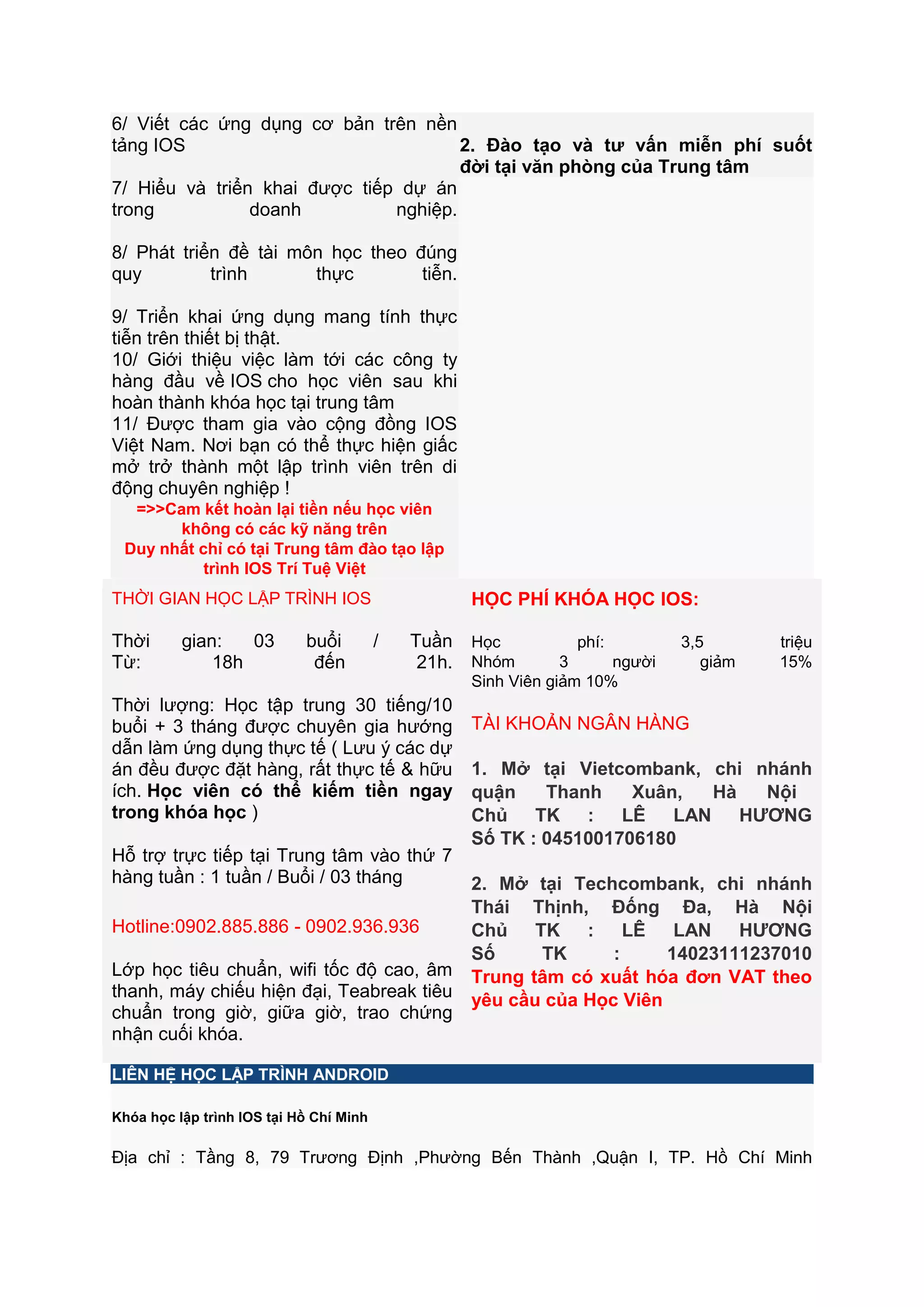 6/ Viết các ứng dụng cơ bản trên nền
tảng IOS
2. Đào tạo và tƣ vấn miễn phí suốt
đời tại văn phòng của Trung tâm
7/ Hiểu và triển khai được tiếp dự án
trong
doanh
nghiệp.
8/ Phát triển đề tài môn học theo đúng
quy
trình
thực
tiễn.
9/ Triển khai ứng dụng mang tính thực
tiễn trên thiết bị thật.
10/ Giới thiệu việc làm tới các công ty
hàng đầu về IOS cho học viên sau khi
hoàn thành khóa học tại trung tâm
11/ Được tham gia vào cộng đồng IOS
Việt Nam. Nơi bạn có thể thực hiện giấc
mở trở thành một lập trình viên trên di
động chuyên nghiệp !
=>>Cam kết hoàn lại tiền nếu học viên
không có các kỹ năng trên
Duy nhất chỉ có tại Trung tâm đào tạo lập
trình IOS Trí Tuệ Việt

HỌC PHÍ KHÓA HỌC IOS:

THỜI GIAN HỌC LẬP TRÌNH IOS

Thời
Từ:

gian:
03
18h

buổi
đến

/

Tuần
21h.

Thời lượng: Học tập trung 30 tiếng/10
buổi + 3 tháng được chuyên gia hướng
dẫn làm ứng dụng thực tế ( Lưu ý các dự
án đều được đặt hàng, rất thực tế & hữu
ích. Học viên có thể kiếm tiền ngay
trong khóa học )
Hỗ trợ trực tiếp tại Trung tâm vào thứ 7
hàng tuần : 1 tuần / Buổi / 03 tháng
Hotline:0902.885.886 - 0902.936.936
Lớp học tiêu chuẩn, wifi tốc độ cao, âm
thanh, máy chiếu hiện đại, Teabreak tiêu
chuẩn trong giờ, giữa giờ, trao chứng
nhận cuối khóa.

Học
phí:
Nhóm
3
người
Sinh Viên giảm 10%

3,5
giảm

triệu
15%

TÀI KHOẢN NGÂN HÀNG
1. Mở tại Vietcombank, chi nhánh
quận
Thanh
Xuân,
Hà
Nội
Chủ TK : LÊ LAN HƢƠNG
Số TK : 0451001706180
2. Mở tại Techcombank, chi nhánh
Thái Thịnh, Đống Đa, Hà Nội
Chủ TK : LÊ LAN HƢƠNG
Số
TK
:
14023111237010
Trung tâm có xuất hóa đơn VAT theo
yêu cầu của Học Viên

LIÊN HỆ HỌC LẬP TRÌNH ANDROID
Khóa học lập trình IOS tại Hồ Chí Minh

Địa chỉ : Tầng 8, 79 Trương Định ,Phường Bến Thành ,Quận I, TP. Hồ Chí Minh

 