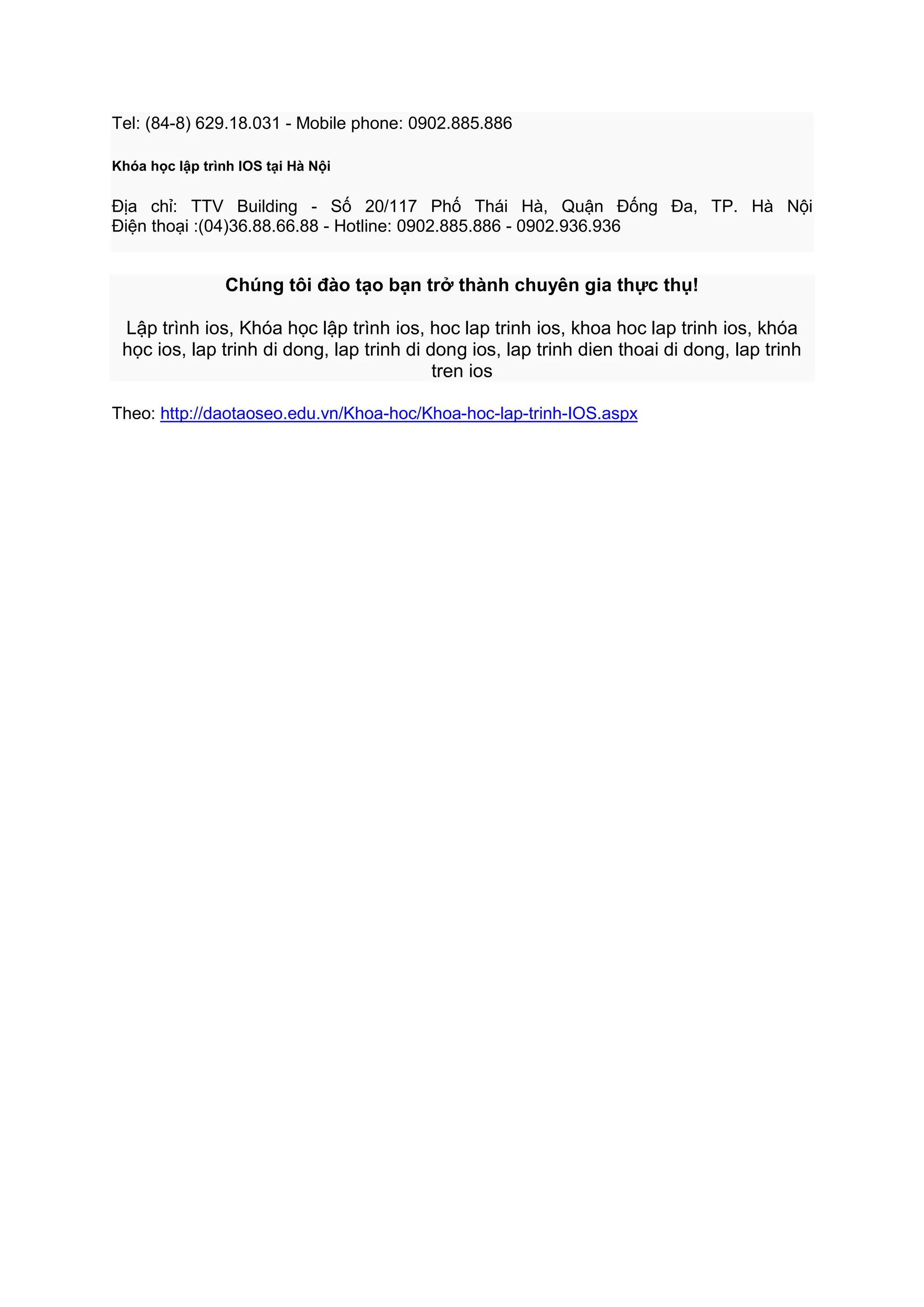 Tel: (84-8) 629.18.031 - Mobile phone: 0902.885.886
Khóa học lập trình IOS tại Hà Nội

Địa chỉ: TTV Building - Số 20/117 Phố Thái Hà, Quận Đống Đa, TP. Hà Nội
Điện thoại :(04)36.88.66.88 - Hotline: 0902.885.886 - 0902.936.936

Chúng tôi đào tạo bạn trở thành chuyên gia thực thụ!
Lập trình ios, Khóa học lập trình ios, hoc lap trinh ios, khoa hoc lap trinh ios, khóa
học ios, lap trinh di dong, lap trinh di dong ios, lap trinh dien thoai di dong, lap trinh
tren ios
Theo: http://daotaoseo.edu.vn/Khoa-hoc/Khoa-hoc-lap-trinh-IOS.aspx

 