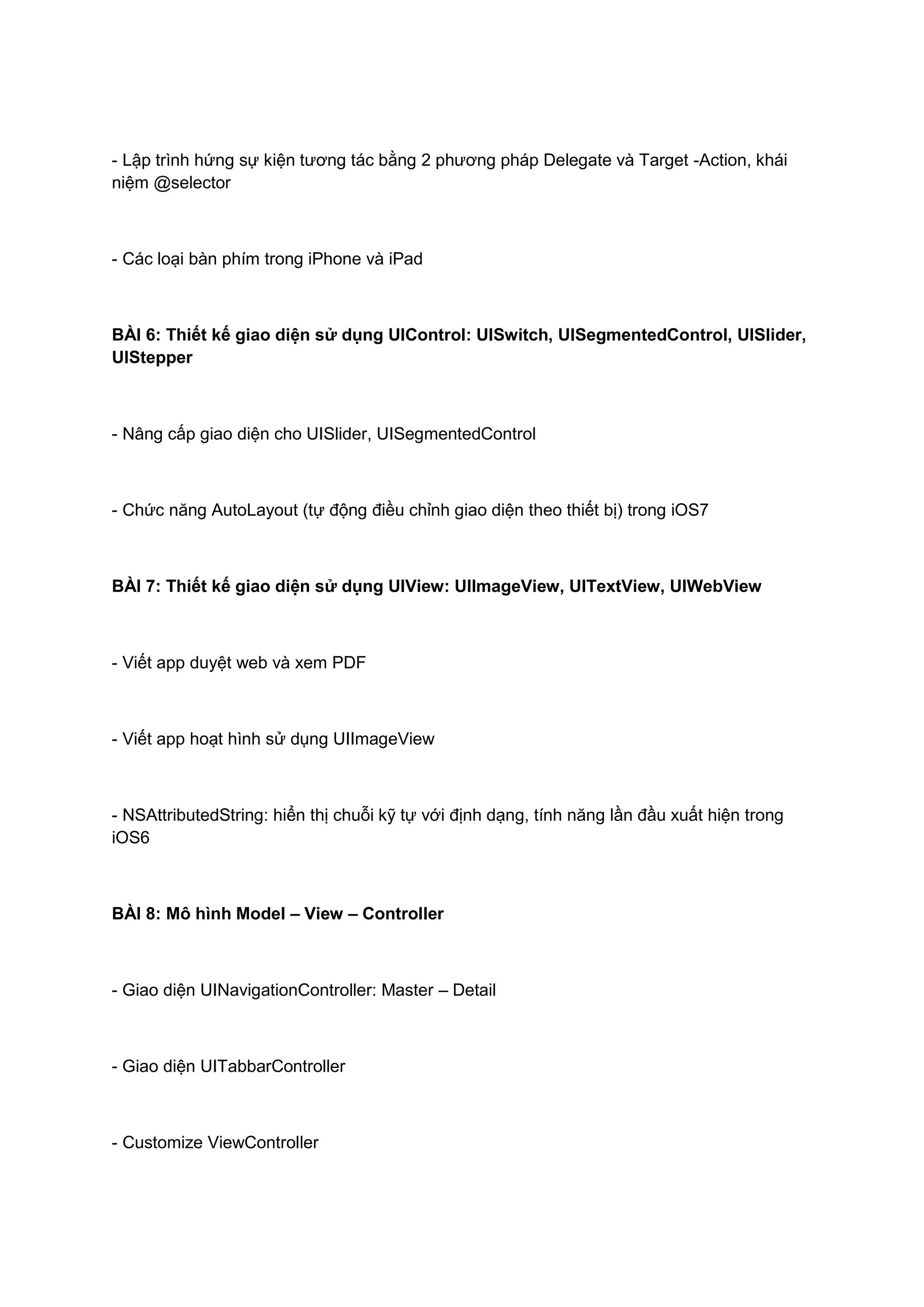 - Lập trình hứng sự kiện tương tác bằng 2 phương pháp Delegate và Target -Action, khái
niệm @selector

- Các loại bàn phím trong iPhone và iPad

BÀI 6: Thiết kế giao diện sử dụng UIControl: UISwitch, UISegmentedControl, UISlider,
UIStepper

- Nâng cấp giao diện cho UISlider, UISegmentedControl

- Chức năng AutoLayout (tự động điều chỉnh giao diện theo thiết bị) trong iOS7

BÀI 7: Thiết kế giao diện sử dụng UIView: UIImageView, UITextView, UIWebView

- Viết app duyệt web và xem PDF

- Viết app hoạt hình sử dụng UIImageView

- NSAttributedString: hiển thị chuỗi kỹ tự với định dạng, tính năng lần đầu xuất hiện trong
iOS6

BÀI 8: Mô hình Model – View – Controller

- Giao diện UINavigationController: Master – Detail

- Giao diện UITabbarController

- Customize ViewController

 