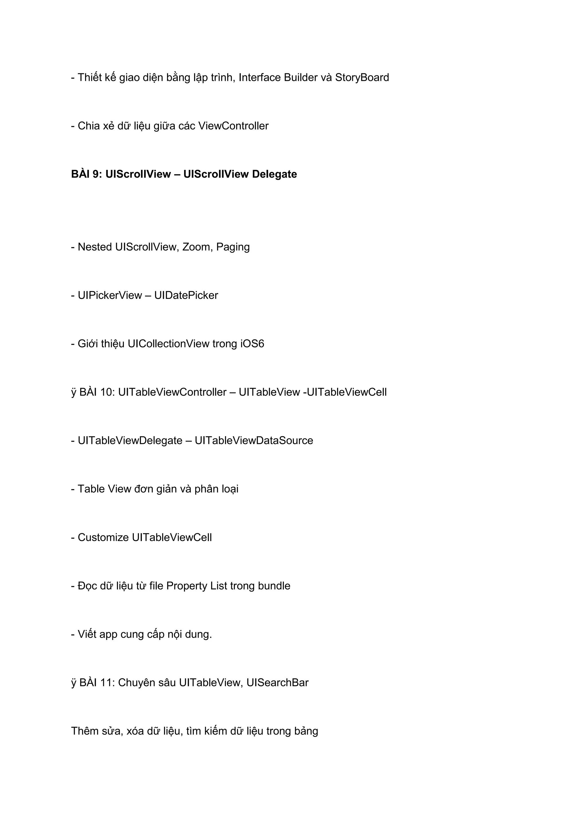 - Thiết kế giao diện bằng lập trình, Interface Builder và StoryBoard

- Chia xẻ dữ liệu giữa các ViewController

BÀI 9: UIScrollView – UIScrollView Delegate

- Nested UIScrollView, Zoom, Paging

- UIPickerView – UIDatePicker

- Giới thiệu UICollectionView trong iOS6

ÿ BÀI 10: UITableViewController – UITableView -UITableViewCell

- UITableViewDelegate – UITableViewDataSource

- Table View đơn giản và phân loại

- Customize UITableViewCell

- Đọc dữ liệu từ file Property List trong bundle

- Viết app cung cấp nội dung.

ÿ BÀI 11: Chuyên sâu UITableView, UISearchBar

Thêm sửa, xóa dữ liệu, tìm kiếm dữ liệu trong bảng

 