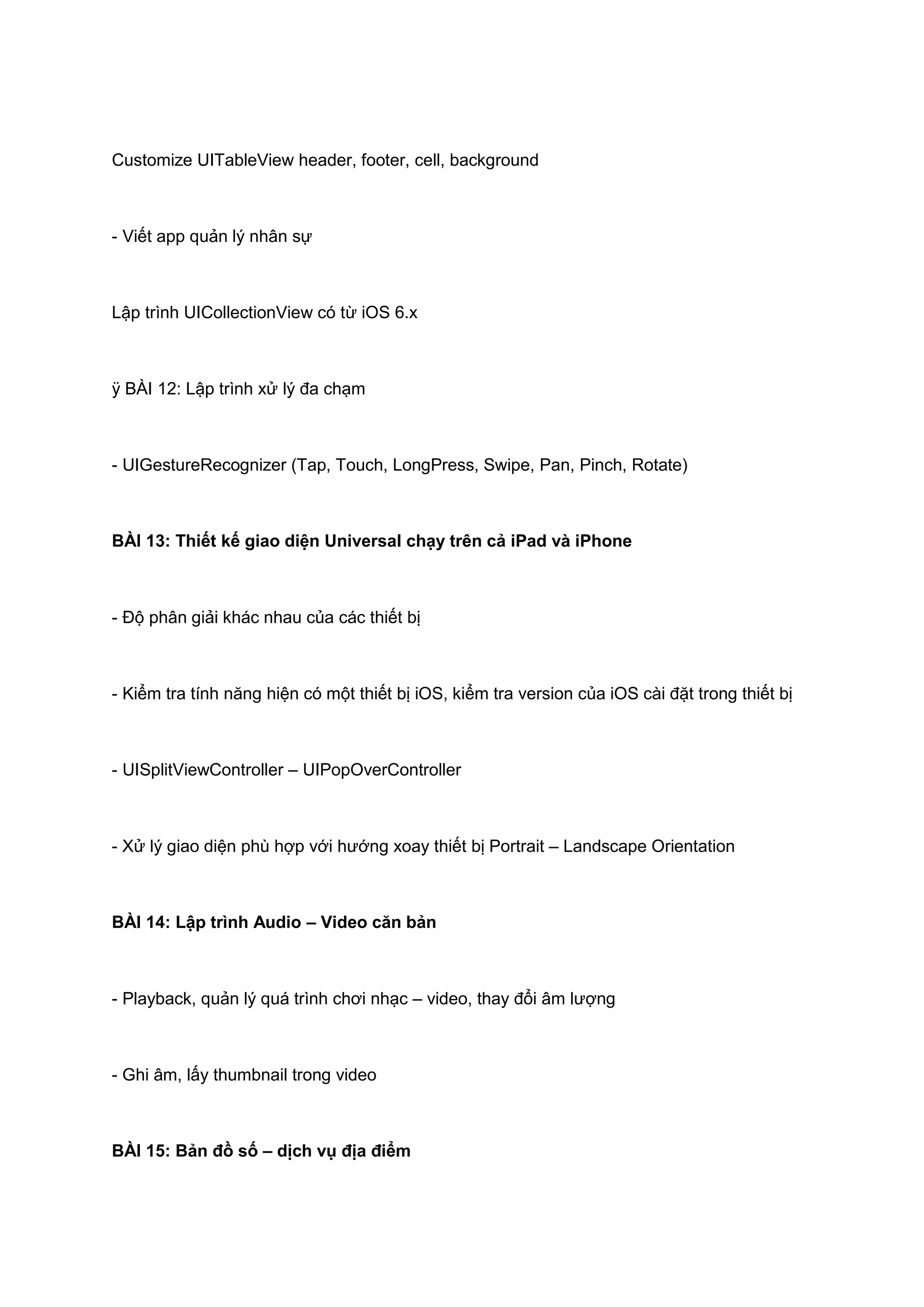 Customize UITableView header, footer, cell, background

- Viết app quản lý nhân sự

Lập trình UICollectionView có từ iOS 6.x

ÿ BÀI 12: Lập trình xử lý đa chạm

- UIGestureRecognizer (Tap, Touch, LongPress, Swipe, Pan, Pinch, Rotate)

BÀI 13: Thiết kế giao diện Universal chạy trên cả iPad và iPhone

- Độ phân giải khác nhau của các thiết bị

- Kiểm tra tính năng hiện có một thiết bị iOS, kiểm tra version của iOS cài đặt trong thiết bị

- UISplitViewController – UIPopOverController

- Xử lý giao diện phù hợp với hướng xoay thiết bị Portrait – Landscape Orientation

BÀI 14: Lập trình Audio – Video căn bản

- Playback, quản lý quá trình chơi nhạc – video, thay đổi âm lượng

- Ghi âm, lấy thumbnail trong video

BÀI 15: Bản đồ số – dịch vụ địa điểm

 