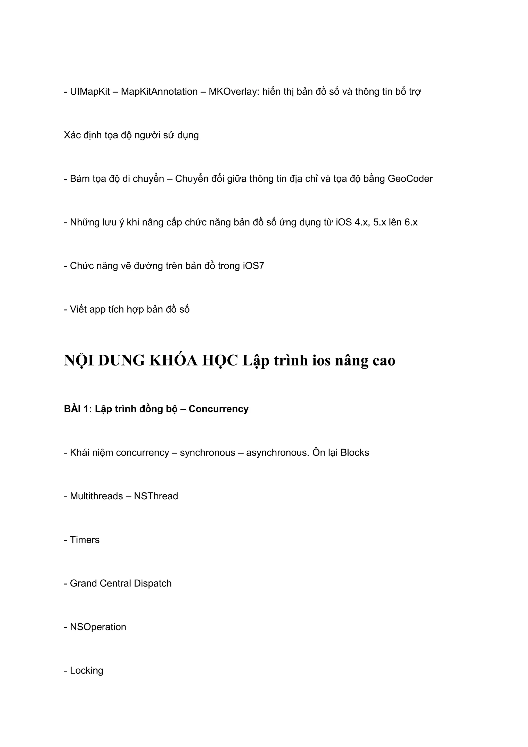 - UIMapKit – MapKitAnnotation – MKOverlay: hiển thị bản đồ số và thông tin bổ trợ

Xác định tọa độ người sử dụng

- Bám tọa độ di chuyển – Chuyển đổi giữa thông tin địa chỉ và tọa độ bằng GeoCoder

- Những lưu ý khi nâng cấp chức năng bản đồ số ứng dụng từ iOS 4.x, 5.x lên 6.x

- Chức năng vẽ đường trên bản đồ trong iOS7

- Viết app tích hợp bản đồ số

NỘI DUNG KHÓA HỌC Lập trình ios nâng cao
BÀI 1: Lập trình đồng bộ – Concurrency

- Khái niệm concurrency – synchronous – asynchronous. Ôn lại Blocks

- Multithreads – NSThread

- Timers

- Grand Central Dispatch

- NSOperation

- Locking

 