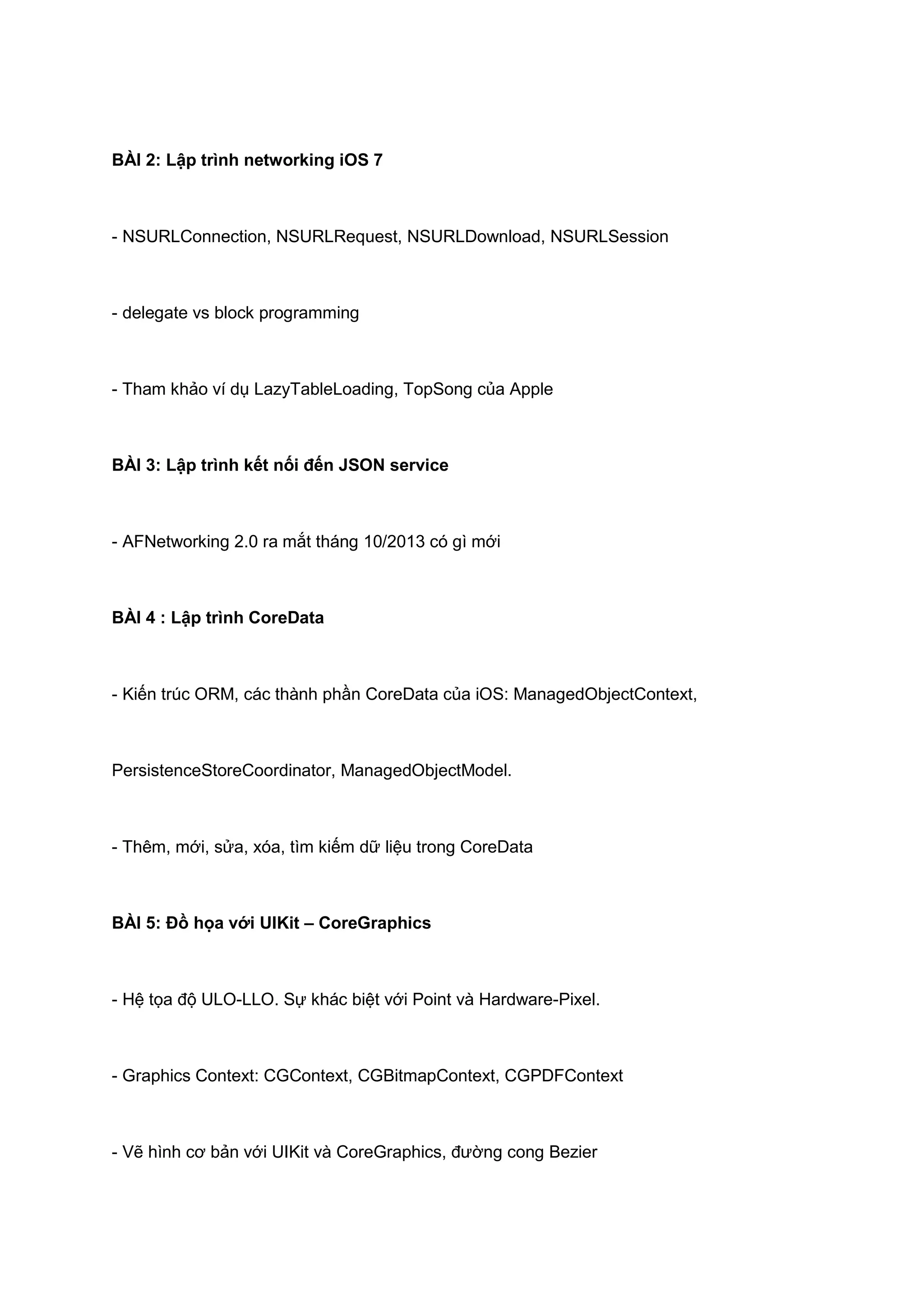 BÀI 2: Lập trình networking iOS 7

- NSURLConnection, NSURLRequest, NSURLDownload, NSURLSession

- delegate vs block programming

- Tham khảo ví dụ LazyTableLoading, TopSong của Apple

BÀI 3: Lập trình kết nối đến JSON service

- AFNetworking 2.0 ra mắt tháng 10/2013 có gì mới

BÀI 4 : Lập trình CoreData

- Kiến trúc ORM, các thành phần CoreData của iOS: ManagedObjectContext,

PersistenceStoreCoordinator, ManagedObjectModel.

- Thêm, mới, sửa, xóa, tìm kiếm dữ liệu trong CoreData

BÀI 5: Đồ họa với UIKit – CoreGraphics

- Hệ tọa độ ULO-LLO. Sự khác biệt với Point và Hardware-Pixel.

- Graphics Context: CGContext, CGBitmapContext, CGPDFContext

- Vẽ hình cơ bản với UIKit và CoreGraphics, đường cong Bezier

 