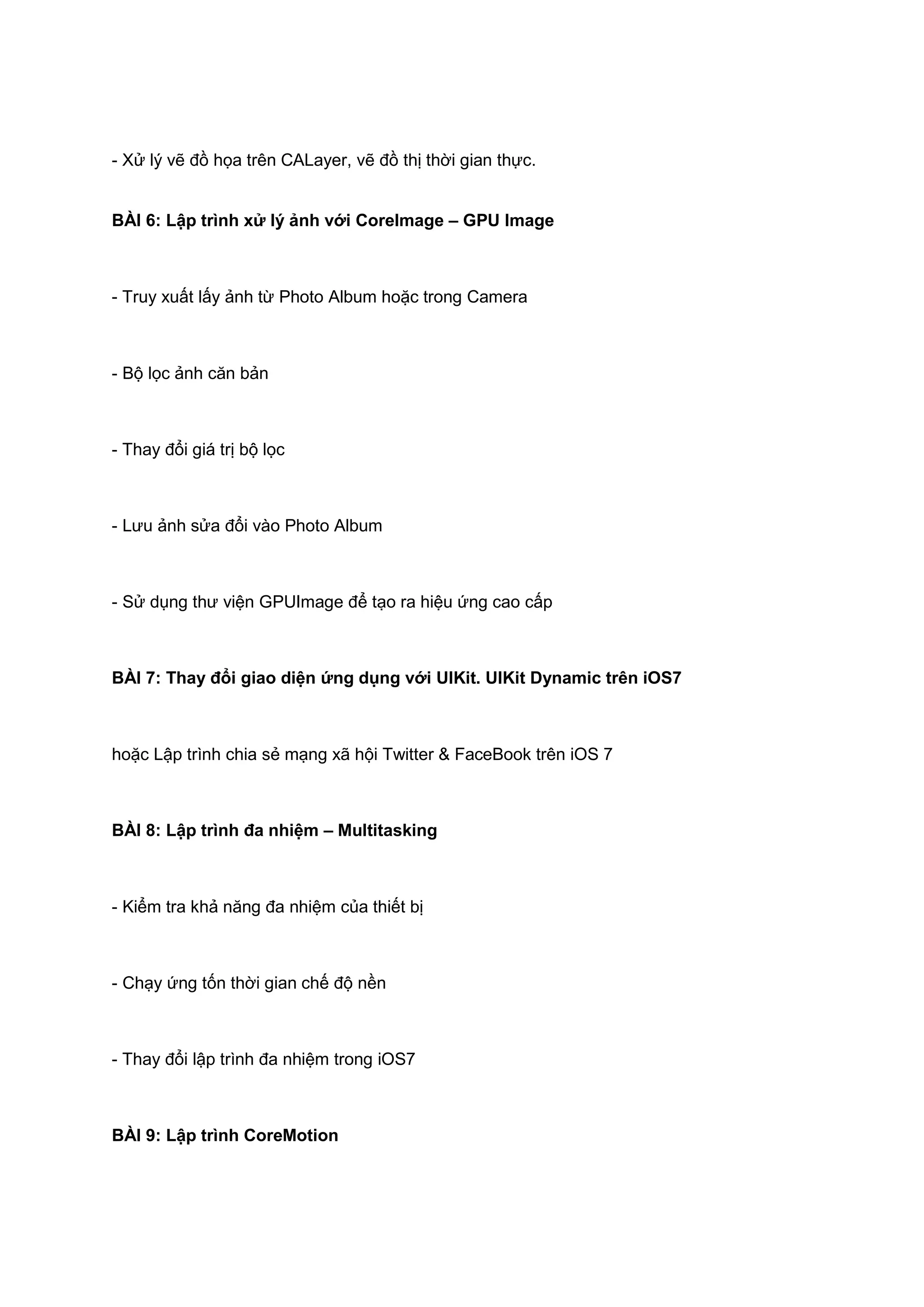 - Xử lý vẽ đồ họa trên CALayer, vẽ đồ thị thời gian thực.
BÀI 6: Lập trình xử lý ảnh với CoreImage – GPU Image

- Truy xuất lấy ảnh từ Photo Album hoặc trong Camera

- Bộ lọc ảnh căn bản

- Thay đổi giá trị bộ lọc

- Lưu ảnh sửa đổi vào Photo Album

- Sử dụng thư viện GPUImage để tạo ra hiệu ứng cao cấp

BÀI 7: Thay đổi giao diện ứng dụng với UIKit. UIKit Dynamic trên iOS7

hoặc Lập trình chia sẻ mạng xã hội Twitter & FaceBook trên iOS 7

BÀI 8: Lập trình đa nhiệm – Multitasking

- Kiểm tra khả năng đa nhiệm của thiết bị

- Chạy ứng tốn thời gian chế độ nền

- Thay đổi lập trình đa nhiệm trong iOS7

BÀI 9: Lập trình CoreMotion

 