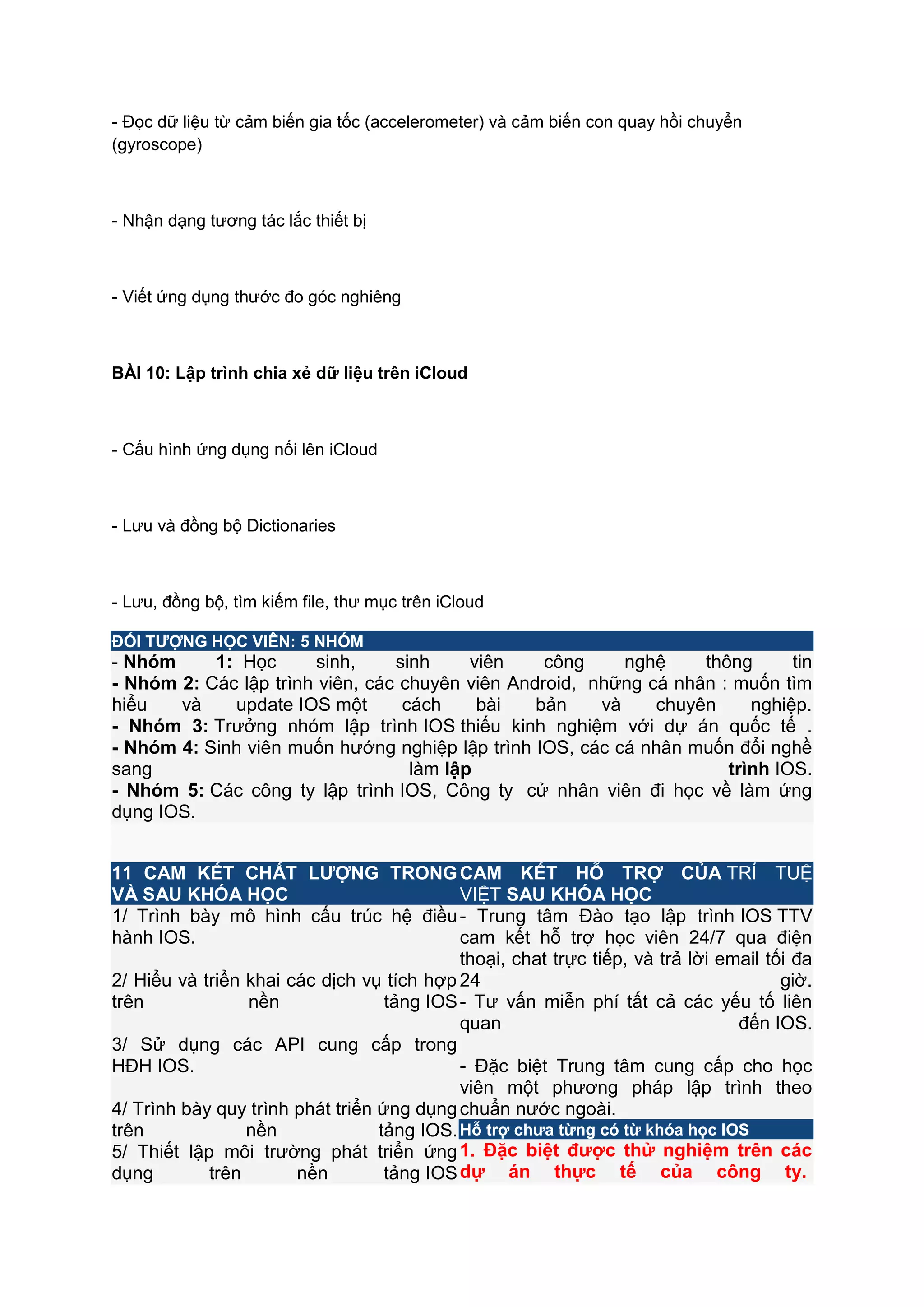 - Đọc dữ liệu từ cảm biến gia tốc (accelerometer) và cảm biến con quay hồi chuyển
(gyroscope)

- Nhận dạng tương tác lắc thiết bị

- Viết ứng dụng thước đo góc nghiêng

BÀI 10: Lập trình chia xẻ dữ liệu trên iCloud

- Cấu hình ứng dụng nối lên iCloud

- Lưu và đồng bộ Dictionaries

- Lưu, đồng bộ, tìm kiếm file, thư mục trên iCloud
ĐỐI TƢỢNG HỌC VIÊN: 5 NHÓM

- Nhóm
1: Học
sinh,
sinh
viên
công
nghệ
thông
tin
- Nhóm 2: Các lập trình viên, các chuyên viên Android, những cá nhân : muốn tìm
hiểu
và
update IOS một
cách
bài
bản
và
chuyên
nghiệp.
- Nhóm 3: Trưởng nhóm lập trình IOS thiếu kinh nghiệm với dự án quốc tế .
- Nhóm 4: Sinh viên muốn hướng nghiệp lập trình IOS, các cá nhân muốn đổi nghề
sang
làm lập
trình IOS.
- Nhóm 5: Các công ty lập trình IOS, Công ty cử nhân viên đi học về làm ứng
dụng IOS.
11 CAM KẾT CHẤT LƢỢNG TRONG CAM KẾT HỖ TRỢ CỦA TRÍ TUỆ
VÀ SAU KHÓA HỌC
VIỆT SAU KHÓA HỌC
1/ Trình bày mô hình cấu trúc hệ điều - Trung tâm Đào tạo lập trình IOS TTV
hành IOS.
cam kết hỗ trợ học viên 24/7 qua điện
thoại, chat trực tiếp, và trả lời email tối đa
2/ Hiểu và triển khai các dịch vụ tích hợp 24
giờ.
trên
nền
tảng IOS - Tư vấn miễn phí tất cả các yếu tố liên
quan
đến IOS.
3/ Sử dụng các API cung cấp trong
HĐH IOS.
- Đặc biệt Trung tâm cung cấp cho học
viên một phương pháp lập trình theo
4/ Trình bày quy trình phát triển ứng dụng chuẩn nước ngoài.
trên
nền
tảng IOS. Hỗ trợ chƣa từng có từ khóa học IOS
5/ Thiết lập môi trường phát triển ứng 1. Đặc biệt đƣợc thử nghiệm trên các
dụng
trên
nền
tảng IOS dự án thực tế của công ty.

 